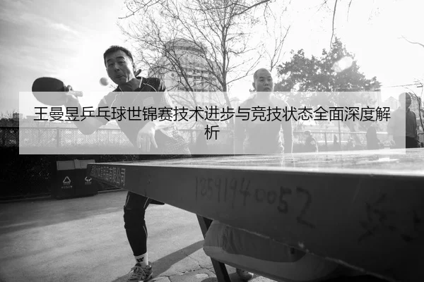 王曼昱乒乓球世锦赛技术进步与竞技状态全面深度解析 | JINNIANHUI SPORTS